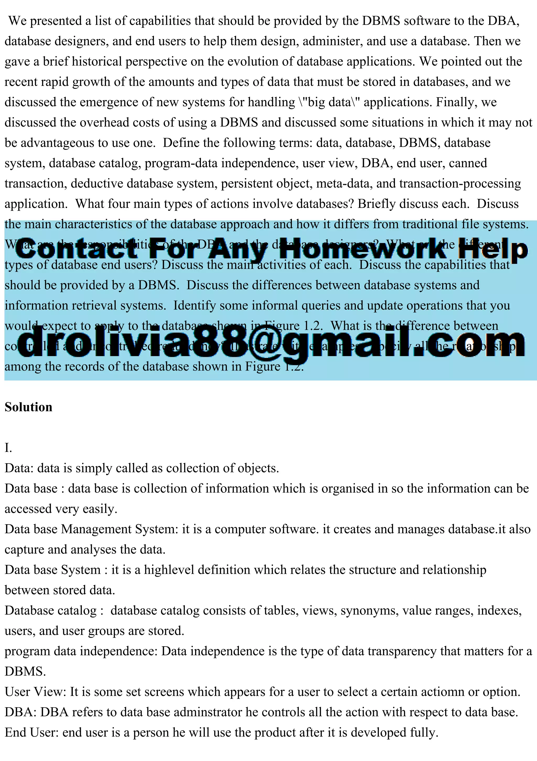 We presented a list of capabilities that should be provided by the DBMS software to the DBA,
database designers, and end users to help them design, administer, and use a database. Then we
gave a brief historical perspective on the evolution of database applications. We pointed out the
recent rapid growth of the amounts and types of data that must be stored in databases, and we
discussed the emergence of new systems for handling "big data" applications. Finally, we
discussed the overhead costs of using a DBMS and discussed some situations in which it may not
be advantageous to use one. Define the following terms: data, database, DBMS, database
system, database catalog, program-data independence, user view, DBA, end user, canned
transaction, deductive database system, persistent object, meta-data, and transaction-processing
application. What four main types of actions involve databases? Briefly discuss each. Discuss
the main characteristics of the database approach and how it differs from traditional file systems.
What are the responsibilities of the DBA and the database designers? What are the different
types of database end users? Discuss the main activities of each. Discuss the capabilities that
should be provided by a DBMS. Discuss the differences between database systems and
information retrieval systems. Identify some informal queries and update operations that you
would expect to apply to the database shown in Figure 1.2. What is the difference between
controlled and uncontrolled redundancy? Illustrate with examples. Specify all the relationships
among the records of the database shown in Figure 1.2.
Solution
I.
Data: data is simply called as collection of objects.
Data base : data base is collection of information which is organised in so the information can be
accessed very easily.
Data base Management System: it is a computer software. it creates and manages database.it also
capture and analyses the data.
Data base System : it is a highlevel definition which relates the structure and relationship
between stored data.
Database catalog : database catalog consists of tables, views, synonyms, value ranges, indexes,
users, and user groups are stored.
program data independence: Data independence is the type of data transparency that matters for a
DBMS.
User View: It is some set screens which appears for a user to select a certain actiomn or option.
DBA: DBA refers to data base adminstrator he controls all the action with respect to data base.
End User: end user is a person he will use the product after it is developed fully.
 