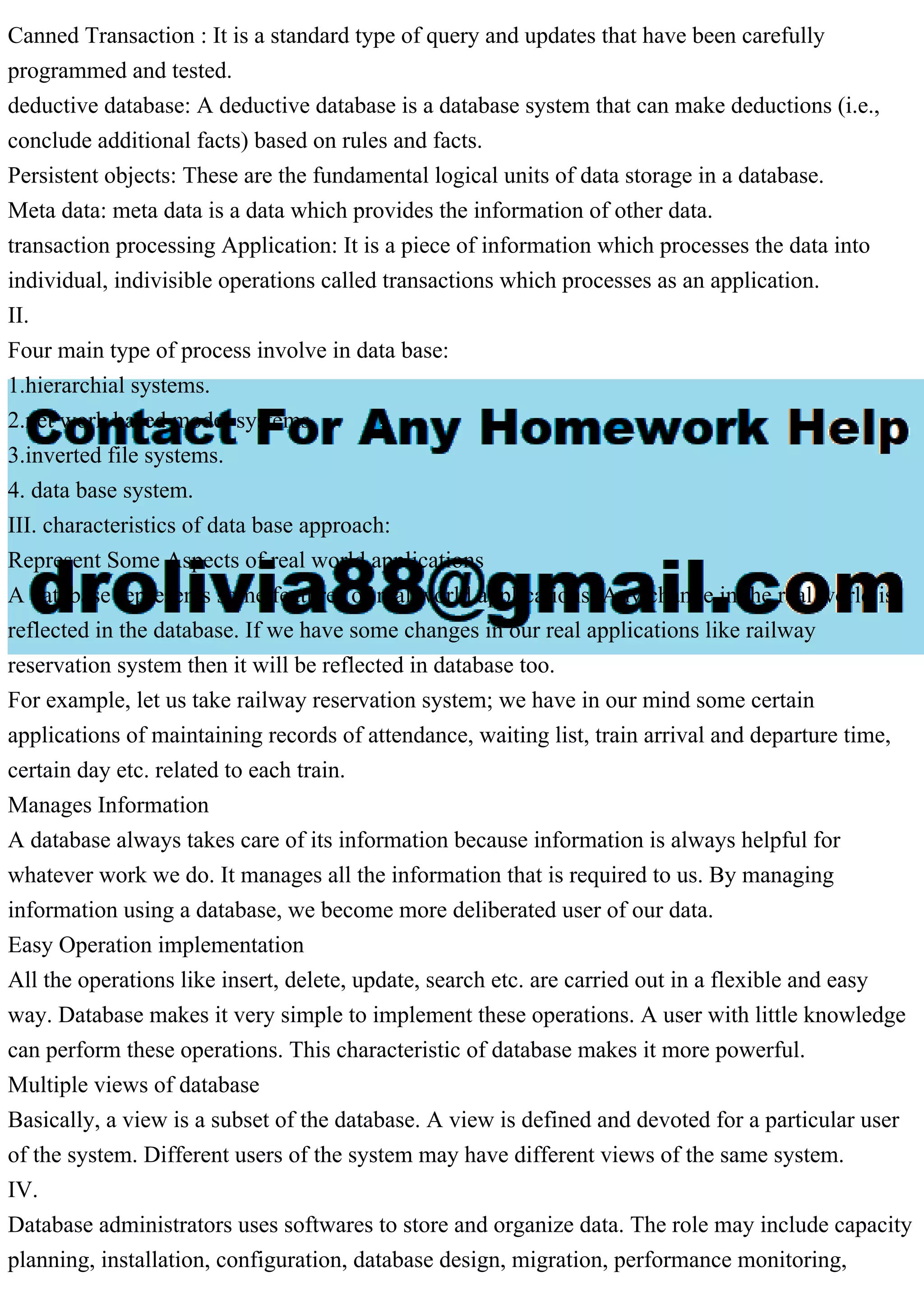 Canned Transaction : It is a standard type of query and updates that have been carefully
programmed and tested.
deductive database: A deductive database is a database system that can make deductions (i.e.,
conclude additional facts) based on rules and facts.
Persistent objects: These are the fundamental logical units of data storage in a database.
Meta data: meta data is a data which provides the information of other data.
transaction processing Application: It is a piece of information which processes the data into
individual, indivisible operations called transactions which processes as an application.
II.
Four main type of process involve in data base:
1.hierarchial systems.
2.net work based model systems.
3.inverted file systems.
4. data base system.
III. characteristics of data base approach:
Represent Some Aspects of real world applications
A database represents some features of real world applications. Any change in the real world is
reflected in the database. If we have some changes in our real applications like railway
reservation system then it will be reflected in database too.
For example, let us take railway reservation system; we have in our mind some certain
applications of maintaining records of attendance, waiting list, train arrival and departure time,
certain day etc. related to each train.
Manages Information
A database always takes care of its information because information is always helpful for
whatever work we do. It manages all the information that is required to us. By managing
information using a database, we become more deliberated user of our data.
Easy Operation implementation
All the operations like insert, delete, update, search etc. are carried out in a flexible and easy
way. Database makes it very simple to implement these operations. A user with little knowledge
can perform these operations. This characteristic of database makes it more powerful.
Multiple views of database
Basically, a view is a subset of the database. A view is defined and devoted for a particular user
of the system. Different users of the system may have different views of the same system.
IV.
Database administrators uses softwares to store and organize data. The role may include capacity
planning, installation, configuration, database design, migration, performance monitoring,
 