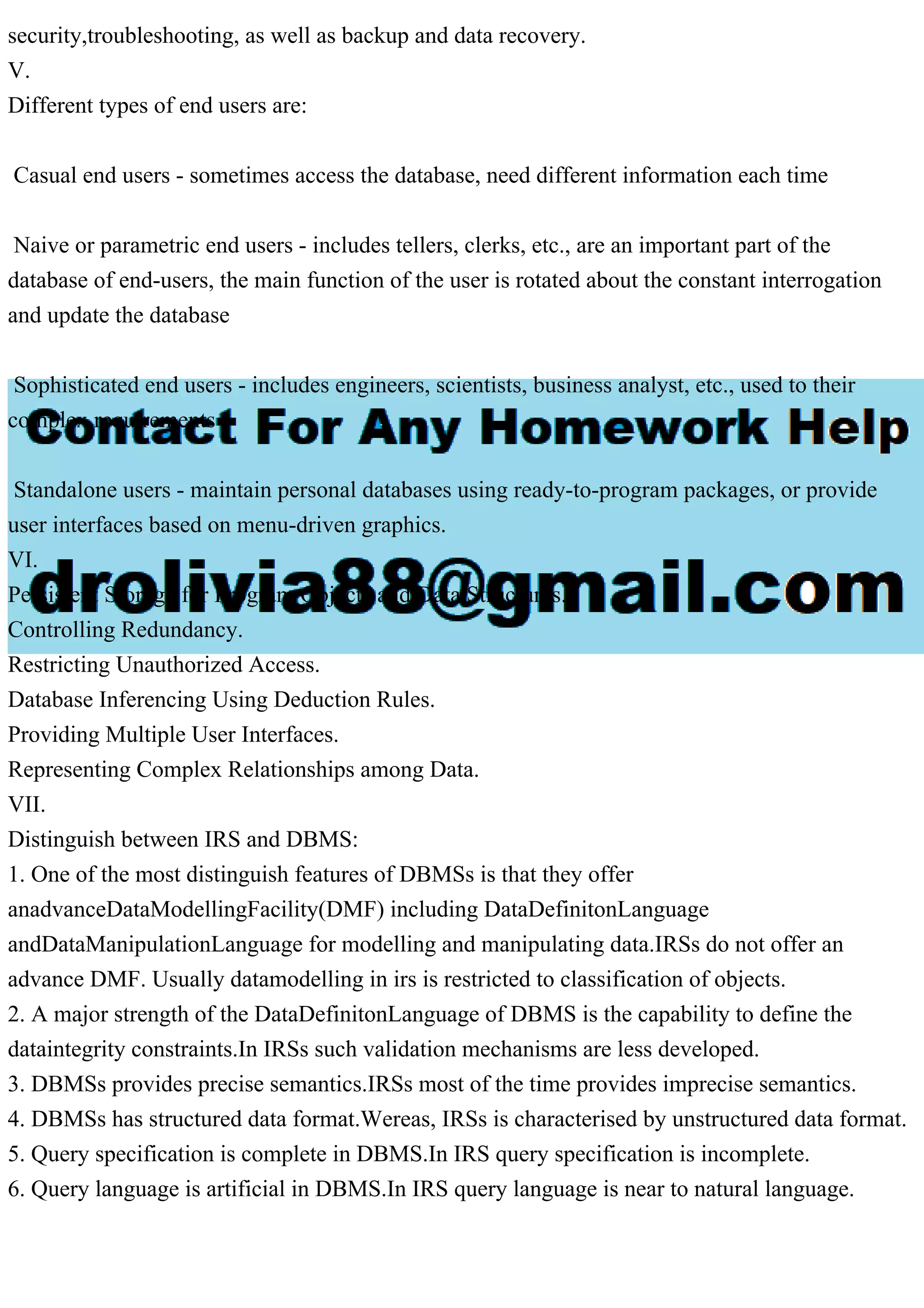 security,troubleshooting, as well as backup and data recovery.
V.
Different types of end users are:
Casual end users - sometimes access the database, need different information each time
Naive or parametric end users - includes tellers, clerks, etc., are an important part of the
database of end-users, the main function of the user is rotated about the constant interrogation
and update the database
Sophisticated end users - includes engineers, scientists, business analyst, etc., used to their
complex requirements
Standalone users - maintain personal databases using ready-to-program packages, or provide
user interfaces based on menu-driven graphics.
VI.
Persistent Storage for Program Objects and Data Structures.
Controlling Redundancy.
Restricting Unauthorized Access.
Database Inferencing Using Deduction Rules.
Providing Multiple User Interfaces.
Representing Complex Relationships among Data.
VII.
Distinguish between IRS and DBMS:
1. One of the most distinguish features of DBMSs is that they offer
anadvanceDataModellingFacility(DMF) including DataDefinitonLanguage
andDataManipulationLanguage for modelling and manipulating data.IRSs do not offer an
advance DMF. Usually datamodelling in irs is restricted to classification of objects.
2. A major strength of the DataDefinitonLanguage of DBMS is the capability to define the
dataintegrity constraints.In IRSs such validation mechanisms are less developed.
3. DBMSs provides precise semantics.IRSs most of the time provides imprecise semantics.
4. DBMSs has structured data format.Wereas, IRSs is characterised by unstructured data format.
5. Query specification is complete in DBMS.In IRS query specification is incomplete.
6. Query language is artificial in DBMS.In IRS query language is near to natural language.
 
