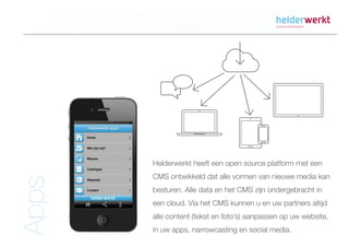 Helderwerkt heeft een open source platform met een
       CMS ontwikkeld dat alle vormen van nieuwe media kan
Apps




       besturen. Alle data en het CMS zijn ondergebracht in
       een cloud. Via het CMS kunnen u en uw partners altijd
       alle content (tekst en foto’s) aanpassen op uw website,
       in uw apps, narrowcasting en social media.
 