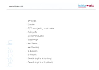 www.helderwerkt.nl




                        - Strategie
                        - Creatie
                        - DTP vormgeving en opmaak
                        - Fotografie
                        - Beeldmanipulatie
                        - Webdesign
helder in


                        - Webbouw
                        - Webhosting
                        - E-banners
                        - E-nieuws
                        - Search engine advertising
                        - Search engine optimalisatie
 