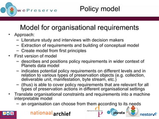Model for organisational requirements Approach: Literature study and interviews with decision makers Extraction of requirements and building of conceptual model Create model from first principles First version of model  describes and positions policy requirements in wider context of Planets data model indicates potential policy requirements on different levels and in relation to various types of preservation objects (e.g. collection, deliverable unit, manifestation, byte stream, etc.) (thus) is able to cover policy requirements that are relevant for all types of preservation actions  in different organisational settings Translate organisational constraints and requirements into a machine interpretable model an organisation can choose from them according to its needs  Policy model 