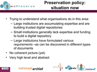 Preservation policy: situation now Trying to understand what organisations do in this area: Large institutions are accumulating expertise and are building trusted digital repositories Small institutions generally lack expertise and funding to build a digital repository Large institutions have formulated various  requirements  –as can be discovered in different types of documents No coherent picture (yet) Very high level and abstract 