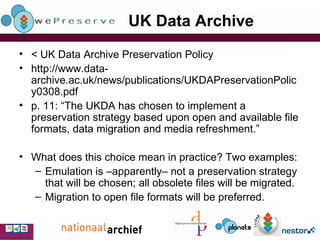 UK Data Archive < UK Data Archive Preservation Policy http://www.data-archive.ac.uk/news/publications/UKDAPreservationPolicy0308.pdf p. 11: “The UKDA has chosen to implement a preservation strategy based upon open and available file formats, data migration and media refreshment.” What does this choice mean in practice? Two examples: Emulation is –apparently– not a preservation strategy that will be chosen; all obsolete files will be migrated. Migration to open file formats will be preferred. 