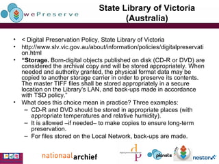 State Library of Victoria (Australia) < Digital Preservation Policy, State Library of Victoria http://www.slv.vic.gov.au/about/information/policies/digitalpreservation.html “ Storage.  Born-digital objects published on disk (CD-R or DVD) are considered the archival copy and will be stored appropriately. When needed and authority granted, the physical format data may be copied to another storage carrier in order to preserve its contents. The master TIFF files shall be stored appropriately in a secure location on the Library's LAN, and back-ups made in accordance with TSD policy.” What does this choice mean in practice? Three examples: CD-R and DVD should be stored in appropriate places (with appropriate temperatures and relative humidity). It is allowed –if needed– to make copies to ensure long-term preservation. For files stored on the Local Network, back-ups are made. 