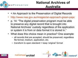 National Archives of Australia < An Approach to the Preservation of Digital Records http://www.naa.gov.au/images/an-approach-green-paper_tcm2-888.pdf p. 14: “The digital preservation program must be able to preserve any digital record that is brought into National Archives’ custody regardless of the application or system it is from or data format it is stored in.” What does this choice mean in practice? One example: all records that are accepted, should be preserved, regardless file format, medium, application, etc. transform to open standard + keep ‘original’ format 