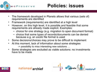 Policies: issues The framework developed in Planets allows that various (sets of) requirements are identified Framework (requirements) are identified at a high level However, on this high level, it is possible and feasible that some requirements are already made explicit. Examples: choice for one strategy (e.g. migration to open document format) choice that some types of records/documents can be denied because e.g. an  exotic  file format is used Some decisions/choices may prove to be difficult to implement At this moment, lack of information about some strategies -> possibility to miss interesting new solutions … Some strategies are excluded as viable solutions: no investments have to be made 