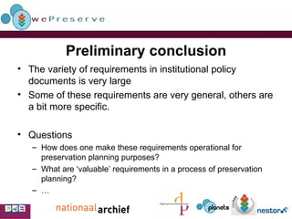 Preliminary conclusion The variety of requirements in institutional policy documents is very large Some of these requirements are very general, others are a bit more specific. Questions How does one make these requirements operational for preservation planning purposes? What are ‘valuable’ requirements in a process of preservation planning? … 