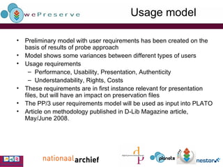 Usage model Preliminary model with user requirements has been created on the basis of results of probe approach  Model shows some variances between different types of users  Usage requirements Performance, Usability, Presentation, Authenticity Understandability, Rights, Costs   These requirements are in first instance relevant for presentation files, but will have an impact on preservation files The PP/3 user requirements model will be used as input into PLATO Article on methodology published in D-Lib Magazine article, May/June 2008. 