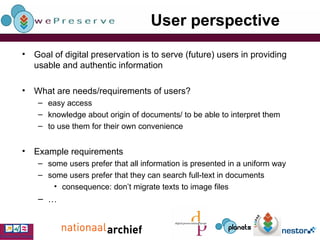 User perspective Goal of digital preservation is to serve (future) users in providing usable and authentic information What are needs/requirements of users? easy access knowledge about origin of documents/  to be able to interpret them to use them for their own convenience Example requirements some users prefer that all information is presented in a uniform way some users prefer that they can search full-text in documents consequence: don’t migrate texts to image files … 