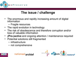The issue / challenge The enormous and rapidly increasing amount of digital information Fragile resources The rapid evolution in technology The risk of obsolescence and therefore corruption and/or loss of valuable information (Pro-)active  and ongoing attention / maintenance required Potential solutions still fragmented infrastructure not comprehensive 