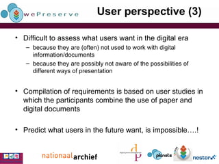 User perspective (3) Difficult to assess what users want in the digital era because they are (often) not used to work with digital information/documents because they are possibly not aware of the possibilities of different ways of presentation Compilation of requirements is based on user studies in which the participants combine the use of paper and digital documents Predict what users in the future want, is impossible….! 