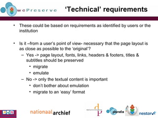 ‘ Technical’ requirements These could be based on requirements as identified by users or the institution Is it –from a user’s point of view- necessary that the page layout is as close as possible to the ‘original’? Yes -> page layout, fonts, links, headers & footers, titles & subtitles should be preserved migrate emulate No -> only the textual content is important don’t bother about emulation migrate to an ‘easy’ format 