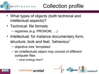 Collection profile What types of objects (both technical and intellectual aspects)? Technical: file formats registries (e.g. PRONOM, …) Intellectual: for instance documentary form, structure, look and feel, ‘behaviour ’   objective tree ‘templates’ an (intellectual) object may consist of different computer files what strategy then? 