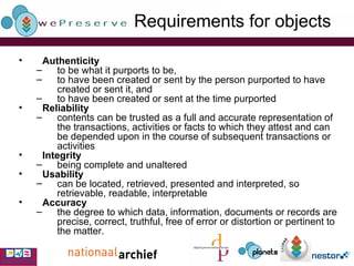 Requirements for objects  Authenticity to be what it purports to be, to have been created or sent by the person purported to have created or sent it, and  to have been created or sent at the time purported   Reliability contents can be trusted as a full and accurate representation of the transactions, activities or facts to which they attest and can be depended upon in the course of subsequent transactions or activities   Integrity being complete and unaltered   Usability can be located, retrieved, presented and interpreted, so retrievable, readable, interpretable Accuracy the degree to which data, information, documents or records are precise, correct, truthful, free of error or distortion or pertinent to the matter. 