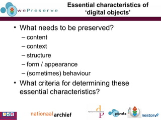 Essential characteristics of ‘digital objects’ What needs to be preserved? content context structure form / appearance (sometimes) behaviour What criteria for determining these essential characteristics? 