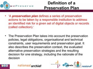 Definition of a Preservation Plan ‘ A  preservation plan   defines a series of preservation actions to be taken by a responsible institution to address an identified risk for a given set of digital objects or records (called collection). ‘ The Preservation Plan takes into account the preservation policies, legal obligations, organisational and technical constraints, user requirements and preservation goal. It also describes the preservation context, the evaluated alternative preservation strategies and the resulting decision for one strategy, including the rationale of the decision   