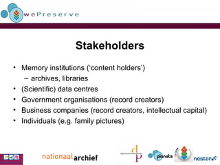 Stakeholders Memory institutions (‘content holders’) archives, libraries (Scientific) data centres  Government organisations (record creators) Business companies (record creators, intellectual capital) Individuals (e.g. family pictures) 