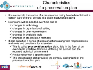 Characteristics  of a preservation plan It is a concrete translation of a preservation policy how to handle/treat a certain type of digital objects in a given institutional setting New plans will be needed over time due to   changes in technology changes in organisational setting changes in user requirements changes in available tools changes in preservation methods It also specifies a series of steps or actions along with responsibilities and rules and conditions for execution This is called  preservation action plan.  It is in the form of an executable workflow definition, detailing the actions and the required technical environment   Relationship with a specific action The preservation plan provides the context/ background of the preservation action plan 