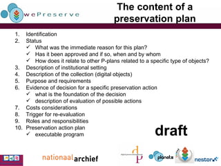 The content of a preservation plan Identification Status What was the immediate reason for this plan? Has it been approved and if so, when and by whom How does it relate to other P-plans related to a specific type of objects? Description of institutional setting Description of the collection (digital objects) Purpose and requirements Evidence of decision for a specific preservation action what is the foundation of the decision description of evaluation of possible actions Costs considerations Trigger for re-evaluation Roles and responsibilities Preservation action plan executable program draft 