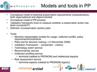 Models and tools in PP Conceptual model of potential preservation requirements (characteristics), both organisational and object-oriented Conceptual model of PP-process Validation framework (how to measure whether a preservation action has been successful?) Definiton of preservation (action) plan Tools: Machine interpretable models for usage, collection profile, policy requirements/constraints Plato tool for decision making: v.2 (November 2008) Validation Framework -  comparator - metrics Technology watch service Recommender service Collection profiling service technical (related to PRONOM) and intellectual aspects Risk assessment service technical aspects (related to PRONOM registry) 