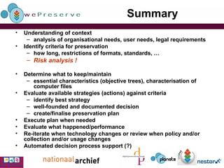 Summary Understanding of context analysis of organisational needs, user needs, legal requirements Identify criteria for preservation how long, restrictions of formats, standards, …  Risk analysis ! Determine what to keep/maintain essential characteristics (objective trees), characterisation of computer files Evaluate available strategies (actions) against criteria  identify best strategy well-founded and documented decision create/finalise preservation plan Execute plan when needed Evaluate what happened/performance Re-iterate when technology changes or review when policy and/or collection and/or usage changes Automated decision process support (?) 
