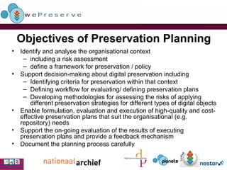 Objectives of Preservation Planning Identify and analyse the organisational context including a risk assessment define a framework for preservation / policy Support decision-making about digital preservation including  Identifying criteria for preservation within that context Defining workflow for evaluating/ defining preservation plans Developing methodologies for assessing the risks of applying different preservation strategies for different types of digital objects Enable formulation, evaluation and execution of high-quality and cost-effective preservation plans that suit the organisational (e.g. repository) needs Support the on-going evaluation of the results of executing preservation plans and provide a feedback mechanism Document the planning process carefully 