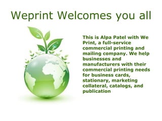 Weprint Welcomes you all This is Alpa Patel with We Print, a full-service commercial printing and mailing company. We help businesses and manufacturers with their commercial printing needs for business cards, stationary, marketing collateral, catalogs, and publication 