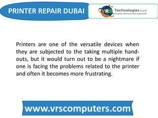 www.vrscomputers.com
Printers are one of the versatile devices when
they are subjected to the taking multiple hand-
outs, but it would turn out to be a nightmare if
one is facing the problems related to the printer
and often it becomes more frustrating.
PRINTER REPAIR DUBAI
 