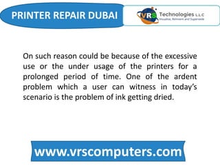 www.vrscomputers.com
On such reason could be because of the excessive
use or the under usage of the printers for a
prolonged period of time. One of the ardent
problem which a user can witness in today’s
scenario is the problem of ink getting dried.
PRINTER REPAIR DUBAI
 