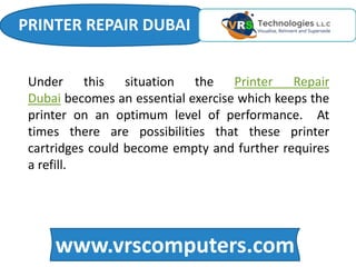 www.vrscomputers.com
Under this situation the Printer Repair
Dubai becomes an essential exercise which keeps the
printer on an optimum level of performance. At
times there are possibilities that these printer
cartridges could become empty and further requires
a refill.
PRINTER REPAIR DUBAI
 