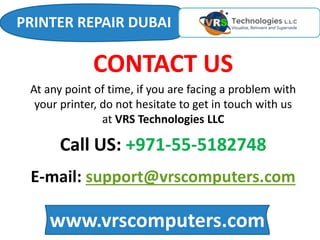 www.vrscomputers.com
E-mail: support@vrscomputers.com
Call US: +971-55-5182748
CONTACT US
At any point of time, if you are facing a problem with
your printer, do not hesitate to get in touch with us
at VRS Technologies LLC
PRINTER REPAIR DUBAI
 