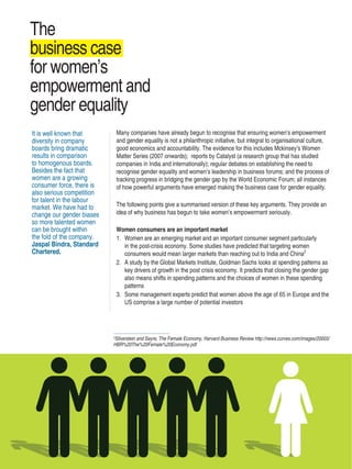 Women’s Empowerment Principles – Why Business Should Care? | 9
Many companies have already begun to recognise that ensuring women’s empowerment
and gender equality is not a philanthropic initiative, but integral to organisational culture,
good economics and accountability. The evidence for this includes Mckinsey’s Women
Matter Series (2007 onwards); reports by Catalyst (a research group that has studied
companies in India and internationally); regular debates on establishing the need to
recognise gender equality and women’s leadership in business forums; and the process of
tracking progress in bridging the gender gap by the World Economic Forum; all instances
of how powerful arguments have emerged making the business case for gender equality.
The following points give a summarised version of these key arguments. They provide an
idea of why business has begun to take women’s empowerment seriously.
Women consumers are an important market
1.	 Women are an emerging market and an important consumer segment particularly
in the post-crisis economy. Some studies have predicted that targeting women
consumers would mean larger markets than reaching out to India and China2
2.	 A study by the Global Markets Institute, Goldman Sachs looks at spending patterns as
key drivers of growth in the post crisis economy. It predicts that closing the gender gap
also means shifts in spending patterns and the choices of women in these spending
patterns
3.	 Some management experts predict that women above the age of 65 in Europe and the
US comprise a large number of potential investors
It is well known that
diversity in company
boards bring dramatic
results in comparison
to homogenous boards.
Besides the fact that
women are a growing
consumer force, there is
also serious competition
for talent in the labour
market. We have had to
change our gender biases
so more talented women
can be brought within
the fold of the company.
Jaspal Bindra, Standard
Chartered.
The
business case
for women’s
empowerment and
gender equality
2
Silverstein and Sayre, The Female Economy, Harvard Business Review http://news.curves.com/images/20003/
HBR%20The%20Female%20Economy.pdf
 