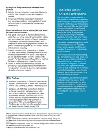 10 | Women’s Empowerment Principles – Why Business Should Care?
Equality in the workplace can make businesses more
profitable
4.	 Inclusion of women in boards of companies and leadership
positions, have improved company performance and
finances3
5.	 Companies with highest representation of women on
their top management teams experienced better financial
performance than companies with the lowest women’s
representation4
Women’s equality on a national level can help build wealth
for society, and thus business
6.	 High growth sectors, such as the information technology
sector, have had a huge number of women workers enabling
their performance levels. Inclusion of diversity perspectives
and gender perspectives into the organisational culture
and practices helped with bringing on board innovation and
phased work on diversity by IBM. IBM now employs the most
skilled women in technology
7.	 Investing in women creates virtuous cycles of progress.
This belief has encouraged corporate philanthropic activity
focused on women which would lead to a wider impact of
poverty reduction termed the ‘economic case for gender
equality’. The World Development Report 2012 by the World
Bank traces out these virtuous cycles of progress
8.	 Studies on women cultivators and producers state that
productivity in agriculture can increase manifold if women
were given more ownership of resources and there was an
elimination of barriers to the same5
Other Findings
•	 Nine Indian companies run by the most prominent women
managers outperformed the 30 leading listed firms on the
Bombay Stock Exchange. (Economic Times Report, 2009)
• Companies with the highest representation of women
on their top management teams experienced better
financial performance than companies with the lowest
representation of women. This finding holds for both
financial measures analysed: Return on Equity (ROE),
which was 35 percent higher, and Total Return to
Shareholders (TRS), which was 34 percent higher.
(The Bottomline Line: Connecting Corporate Performance
and Gender Diversity, Catalyst, January 2004)
Hindustan Unilever:
Focus on Rural Women
With a long record of market leadership in
India, Hindustan Unilever has market shares of
nearly 60 percent in categories including soap,
detergent, and shampoos. But the liberalisation
of India’s economy and the opening of markets
to foreign multinationals such as Procter &
Gamble increased the pressure to improve
revenues and profits. By the late 1990s,
the company was looking for the next big
opportunity: to reach the really small villages
that were not part of their distribution network.
The business case for focusing on rural Indian
markets was clear. India has the world’s
second-largest population after China, and
more than 70 percent of its 1.2 billion people
living in rural areas.
While the business reason was clear, setting
up a distribution channel to reach remote parts
of India was less straightforward. Hindustan
Unilever had been tapping into some of the
rural populations through such tools as van
road shows, but a large share remained
outside its reach. It came up with an interesting
solution: build a distribution system through a
network of women micro entrepreneurs to get
the product directly to consumers.
It designed Shakti, a direct-to-consumer sales
distribution network that relies on 45,000
female micro entrepreneurs and has tapped
into 3 million homes across 135,000 villages
in remote rural markets. The programme has
brought a new competitive advantage and
increased profits while increasing women’s
incomes.
3
Mckinsey and Company, Gender Diversity: A Corporate Performance Driver, http://www.mckinsey.com/
locations/swiss/news_publications/pdf/women_matter_english.pdfhttp://www.fao.org/docrep/X0198E/
x0198e03.htm	
4
Catalyst, The Bottom Line: Connecting Corporate Performance and Gender Diversity, January 2004
http://www.catalyst.org/publication/82/the-bottom-line-connecting-corporate-performance-and-gender-
diversity
5
Food and Agricultural Organisation, Factors And Constraints Affecting Women’s Roles In Food Security,
http://www.fao.org/docrep/X0198E/x0198e03.htm
Source: World Development Report 2011, World Bank
 