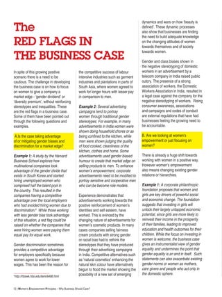 12 | Women’s Empowerment Principles – Why Business Should Care?
The
RED FLAGS IN
THE BUSINESS CASE
the competitive success of labour
intensive industries such as garment
industries and plantations in parts of
South Asia, where women agreed to
work for longer hours with lesser pay
in comparison to men.
Example 2: Several advertising
campaigns tend to portray
women through traditional gender
stereotypes. For example, in many
advertisements in India women were
shown doing household chores or as
being confined to the kitchen, while
men were shown judging the quality
of food cooked, cleanliness of the
kitchen, clothes and home. Some
advertisements used gender biased
humour to create that market edge on
selling products to men. To enhance
women’s empowerment, corporate
advertisements need to be modified to
portray sensitive and cooperative men
who can be become role models.
Experience demonstrates that
advertisements working towards the
positive reinforcement of women’s
identities and self esteem, have
worked. This is evinced by the
changing nature of advertisements for
women’s cosmetic products. In many
cases companies selling fairness
cream products with strong gender
or racial bias had to rethink the
stereotypes that they have produced
through their advertising campaigns
in India. Competitive alternatives such
as ‘natural cosmetics’ enhancing the
natural skin colour have alternatively
begun to flood the market showing the
possibility of a new set of emerging
dynamics and wars on how ‘beauty is
defined’. These dynamic processes
also show that businesses are finding
the need to build adequate knowledge
on the changing attitudes of women
towards themselves and of society
towards women.
Gender and class biases shown in
the negative stereotyping of domestic
workers in an advertisement by a
telecom company in India raised public
outcry. The presence of a strong
association of workers, the Domestic
Workers Association in India, resulted in
a legal case against the company for the
negative stereotyping of workers. Rising
consumer awareness, associations
and campaigns and codes of conduct
are external regulations that have had
businesses feeling the growing need to
be accountable.
B. Are we looking at women’s
empowerment or just focusing on
women?
There is already a huge shift towards
working with women in a positive way.
However women’s empowerment
also means changing existing gender
relations or hierarchies.
Example 1: A corporate philanthropic
foundation proposes that women and
girls are key drivers of powerful social
and economic change. The foundation
suggests that investing in girls will
unlock their largely untapped economic
potential, since girls are more likely to
reinvest their income in the prosperity
of their families, leading to improved
education and health outcomes for their
children. While the focus on investing in
women is welcome, the business case
gives an instrumentalist view of gender
equality and undermines the point that
gender equality is an end in itself. Such
statements can also exacerbate existing
gender norms or women as mothers,
care givers and people who act only in
the domestic sphere.
In spite of this growing positive
scenario there is a need to be
cautious. The challenge in developing
the business case is on how to focus
on women to give a company a
market edge - ‘gender dividend’ or
‘diversity premium’, without reinforcing
stereotypes and inequalities. These
are the red flags in a business case.
Some of them have been pointed out
through the following questions and
examples.
A.Is the case taking advantage
of or mitigating gender biases and
discrimination for a market edge?
Example 1: A study by the Harvard
Business School explores how
multinational companies took
advantage of the gender divide that
exists in South Korea and started
hiring unemployed women who
comprised half the talent pool in
the country. This resulted in the
companies having a competitive
advantage over the local employers
who had avoided hiring women due to
discrimination.6
While those working
with less gender bias took advantage
of this situation, a red flag could be
raised on whether the companies that
were hiring women were paying them
equal pay for equal work.
Gender discrimination sometimes
provides a competitive advantage
for employers specifically because
women agree to work for lower
wages. This has been the reason for
6
http://hbswk.hbs.edu/item/6498.html
 