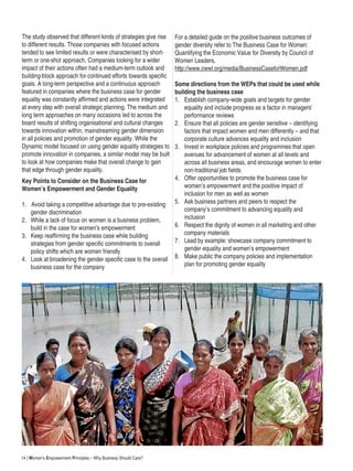 14 | Women’s Empowerment Principles – Why Business Should Care?
The study observed that different kinds of strategies give rise
to different results. Those companies with focused actions
tended to see limited results or were characterised by short-
term or one-shot approach. Companies looking for a wider
impact of their actions often had a medium-term outlook and
building-block approach for continued efforts towards specific
goals. A long-term perspective and a continuous approach
featured in companies where the business case for gender
equality was constantly affirmed and actions were integrated
at every step with overall strategic planning. The medium and
long term approaches on many occasions led to across the
board results of shifting organisational and cultural changes
towards innovation within, mainstreaming gender dimension
in all policies and promotion of gender equality. While the
Dynamic model focused on using gender equality strategies to
promote innovation in companies, a similar model may be built
to look at how companies make that overall change to gain
that edge through gender equality.
Key Points to Consider on the Business Case for
Women’s Empowerment and Gender Equality
1.		Avoid taking a competitive advantage due to pre-existing
gender discrimination
2.	 While a lack of focus on women is a business problem,
build in the case for women’s empowerment
3.	 Keep reaffirming the business case while building
strategies from gender specific commitments to overall
policy shifts which are women friendly
4.	 Look at broadening the gender specific case to the overall
business case for the company
For a detailed guide on the positive business outcomes of
gender diversity refer to The Business Case for Women:
Quantifying the Economic Value for Diversity by Council of
Women Leaders,
http://www.cwwl.org/media/BusinessCaseforWomen.pdf
Some directions from the WEPs that could be used while
building the business case
1.		Establish company-wide goals and targets for gender
equality and include progress as a factor in managers’
performance reviews
2.		Ensure that all policies are gender sensitive – identifying
factors that impact women and men differently – and that
corporate culture advances equality and inclusion
3.		Invest in workplace policies and programmes that open
avenues for advancement of women at all levels and
across all business areas, and encourage women to enter
non-traditional job fields
4.		Offer opportunities to promote the business case for
women’s empowerment and the positive impact of
inclusion for men as well as women
5.		Ask business partners and peers to respect the
company’s commitment to advancing equality and
inclusion
6.		Respect the dignity of women in all marketing and other
company materials
7.		Lead by example: showcase company commitment to
gender equality and women’s empowerment
8.		Make public the company policies and implementation
plan for promoting gender equality
 