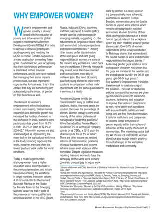 Women’s Empowerment Principles – Why Business Should Care? | 15
W
omen’s empowerment and
gender equality is closely
linked with the reduction of
poverty and achievement of global
targets in meeting the Millennium
Development Goals (MDGs). For India
to achieve a virtuous growth path,
tackling poverty and reaching the
MDGs is crucial. Gender inequality is
a major obstruction in meeting these
goals. Businesses too, are recognising
that their non-financial performance
is interlinked to their financial
performance, and in turn have realised
that managing their social impacts
present risks, but also importantly
opportunities for business. It is in this
context that they are considering and
acknowledging the impact of gender
on their business as well.
The demand for women’s
empowerment within the business
context is increasing. Global market
expansion and economic growth has
increased the number of women in
the workforce. In India, women’s work
participation has grown from 19.7%
in 1981, 25.7% in 2001 to 32.2% in
2004-05.7
Informally, women are also
acknowledged as representing the
major bulk of the agricultural workforce
in the food producing regions of the
world, however, they are often the
lowest paid and work under the worst
conditions.
Today a much larger number
of young women have a higher
education status in comparison to
the previous generation, and in turn
have been entering the workforce
in larger numbers than ever before.
A study conducted by the Harvard
Business Review on the ‘Battle
for Female Talent in the Emerging
Markets’ observes that in spite of
the presence of many qualified and
ambitious women in the BRIC (Brazil,
Russia, India and China) countries
and the United Arab Emirates (UAE),
female talent is underleveraged in
emerging markets, suggesting - “…the
inducements to languish or leave reflect
both entrenched cultural perspectives
and modern complexities.’’8
Among
other issues, unfair discrimination
at the work place and care giving
responsibilities of women are some of
the reasons why women are pulled back
from the workforce. If they do manage to
stay in work once they have married
and have children, most stay in
mid-level jobs. The trend of placing
qualified young women to lower entry
positions in comparison to their male
counterparts with the same qualifications
is very much a reality.
Female employees tend to be
concentrated in entry or middle level
positions, that is, the more senior the
position, the lower the percentage of
women. Women occupy a very small
minority of the senior professional
managerial or leadership positions.9
While the India Gap Review Report
has shown 0% of women on company
boards or as CEOs, a 2010 study by
Mckinsey puts this at 5% in India10
.
There are other issues too, related
to forms of discrimination, problems
of sexual harassment, and in some
extreme cases even violence at the
workplace. Despite legislative measures
requiring men and women to have the
same pay for the same work in many
countries, unequal pay for equal work
7
Ministry of Women and Child, Handbook of Statistical Indicators for Women in India, Government of
India, 2007
8
Sylvia Ann Hewlett and Ripa Rashid, The Battle for Female Talent in Emerging Markets http://www.
persiangendernetwork.org/upload/HBR_Battle_4_Female_Talent_in_Emerging_Markets.pdf
9
India’s Country Profile in Corporate Gender Gap Report, 2010, P 56 and 57. Zahidi. S and Ibarra. H.
World Economic Forum. “The Corporate Gender Gap Report 2010.” http://www3.weforum.org/docs/
WEF_GenderGap_CorporateReport_2010.pdf
10
Mckinsey and Company. “Women at the Top of Corporations: Making it Happen.” http://www.
mckinsey.com/locations/swiss/news_publications/pdf/women_matter_2010_4.pdf.
11
Ibid.
12
Department of Economic and Social Affairs(DESA), The World’s Women 2010: Trends and Statistics,
United Nations, New York, 2010 http://unstats.un.org/unsd/demographic/products/Worldswomen/
WW_full%20report_color.pdf
done by women is a reality even in
the comparatively more advanced
economies of Western Europe.
Besides, women also carry the double
burden of unpaid work at home which
remains unrecognised in national
economies. Women by virtue of their
child bearing roles lose out on a whole
host of opportunities in the workplace
which are often modeled around ‘gender
stereotypes’. Over 57% of women
respondents in the survey conducted
by Mckinsey shared that women found
the double burden of work and domestic
responsibilities the biggest barrier .11
Assessing gender gaps in labour force
participation of women has shown that
the gaps are minimal in the twenties and
the widest gap is found in the 30-34 age
group upto 50-54 age group.12
The Women’s Empowerment Principles
therefore ask for a rebalancing of
the situation. They call for deliberate
policies to ensure that women are given
opportunities to enter into leadership
positions, for training and education
to improve their status in comparison
to men, have better work conditions
with ensured health, safety and well
being, and are free from discrimination.
It calls for institutions and companies
to become better advocates of
gender equality within their sphere of
influence, in their supply chains and in
communities. The interesting part is that
the WEPs are not restricted to women
alone but also include men in pushing
for such changes in the workplace,
marketplace and community.
WHY EMPOWER WOMEN?
 
