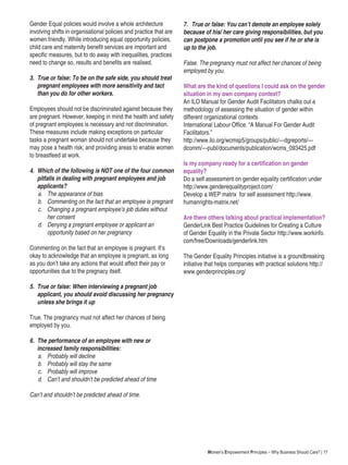 Women’s Empowerment Principles – Why Business Should Care? | 17
Gender Equal policies would involve a whole architecture
involving shifts in organisational policies and practice that are
women friendly. While introducing equal opportunity policies,
child care and maternity benefit services are important and
specific measures, but to do away with inequalities, practices
need to change so, results and benefits are realised.
3.	 True or false: To be on the safe side, you should treat
pregnant employees with more sensitivity and tact
than you do for other workers.
Employees should not be discriminated against because they
are pregnant. However, keeping in mind the health and safety
of pregnant employees is necessary and not discrimination.
These measures include making exceptions on particular
tasks a pregnant woman should not undertake because they
may pose a health risk; and providing areas to enable women
to breastfeed at work.
4.	 Which of the following is NOT one of the four common
pitfalls in dealing with pregnant employees and job
applicants?
	 a.	 The appearance of bias
b.	 Commenting on the fact that an employee is pregnant
c.	 Changing a pregnant employee’s job duties without
her consent
d.	 Denying a pregnant employee or applicant an
opportunity based on her pregnancy
Commenting on the fact that an employee is pregnant. It’s
okay to acknowledge that an employee is pregnant, as long
as you don’t take any actions that would affect their pay or
opportunities due to the pregnacy itself.
5.	 True or false: When interviewing a pregnant job
applicant, you should avoid discussing her pregnancy
unless she brings it up
True. The pregnancy must not affect her chances of being
employed by you.
6.	 The performance of an employee with new or
increased family responsibilities:
a.	 Probably will decline
b.	 Probably will stay the same
c.	 Probably will improve
d.	 Can’t and shouldn’t be predicted ahead of time
Can’t and shouldn’t be predicted ahead of time.
7.	 True or false: You can’t demote an employee solely
because of his/ her care giving responsibilities, but you
can postpone a promotion until you see if he or she is
up to the job.
False. The pregnancy must not affect her chances of being
employed by you.
What are the kind of questions I could ask on the gender
situation in my own company context?
An ILO Manual for Gender Audit Facilitators chalks out a
methodology of assessing the situation of gender within
different organizational contexts
International Labour Office. “A Manual For Gender Audit
Facilitators.”
http://www.ilo.org/wcmsp5/groups/public/---dgreports/---
dcomm/---publ/documents/publication/wcms_093425.pdf
Is my company ready for a certification on gender
equality?
Do a self assessment on gender equality certification under
http://www.genderequalityproject.com/
Develop a WEP matrix for self assessment http://www.
humanrights-matrix.net/
Are there others talking about practical implementation?
GenderLink Best Practice Guidelines for Creating a Culture
of Gender Equality in the Private Sector http://www.workinfo.
com/free/Downloads/genderlink.htm
The Gender Equality Principles initiative is a groundbreaking
initiative that helps companies with practical solutions http://
www.genderprinciples.org/
 