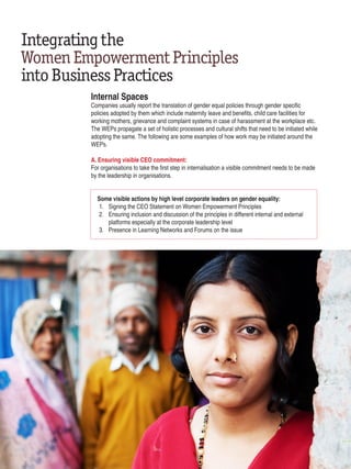 Integratingthe
WomenEmpowermentPrinciples
intoBusinessPractices
Internal Spaces
Companies usually report the translation of gender equal policies through gender specific
policies adopted by them which include maternity leave and benefits, child care facilities for
working mothers, grievance and complaint systems in case of harassment at the workplace etc.
The WEPs propagate a set of holistic processes and cultural shifts that need to be initiated while
adopting the same. The following are some examples of how work may be initiated around the
WEPs.
A. Ensuring visible CEO commitment:
For organisations to take the first step in internalisation a visible commitment needs to be made
by the leadership in organisations.
Some visible actions by high level corporate leaders on gender equality:
1. 	 Signing the CEO Statement on Women Empowerment Principles
2. 	 Ensuring inclusion and discussion of the principles in different internal and external
	 platforms especially at the corporate leadership level
3. 	 Presence in Learning Networks and Forums on the issue
22 | Women’s Empowerment Principles – Why Business Should Care?
 