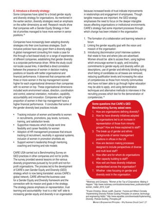 Women’s Empowerment Principles – Why Business Should Care? | 27
Some questions that CARE’s GED
Benchmarking Survey asked were:
1.	 How are organisations defining diversity?
2.	 How far have diversity initiatives adopted
by organisations led to an increase in
representation of those from minority
groups? How are these explained to staff?
3.	 The break up of gender and ethnic
backgrounds of senior management
positions in offices in the US
4.	 How are decision making processes
designed to include perspectives of diverse
and multi level staff?
5.	 How often and for whom do organisations
offer capacity building to staff?
6.	 How well are these diversity initiatives
standardised across the organisation?
7.	 Whether roles focusing on gender and
diversity exist in the organisation.
E. Introduce a diversity strategy:
Some companies have opted for a broad gender equity
and diversity strategy for organisations. As mentioned in
the earlier section, diversity strategies need an emphasis
on the softer dimensions as well. Research results show
that companies with a Gender Equity Strategy in their
list of priorities managed to have more women in senior
positions.18
Companies have increasingly been adopting diversity
strategies into their core business strategies. Such
inclusive policies have also given them a diversity edge.
A global management consulting firm made a case for
this through a fact-based study on a range of experiences
of different companies, establishing that gender diversity
is a corporate performance driver. While the study could
not locate causal links, it identified a direct correlation
between the presence of women in decision making
positions on boards with better organisational and
financial performance. It observed that companies with
three or more women in the top management scored
higher for each organisational dimension than companies
with no women on top. These organisational dimensions
included work environment values, direction, coordination
and control, external orientation, motivation, capability,
accountability and innovation. Companies with a higher
proportion of women in their top management have a
higher financial performance. It concludes that some of
the gender diversity best practices include:
•	 Tracking inclusion of women and benefits to women
in recruitments, promotions, pay levels, turnovers,
training, and satisfaction levels
•	 Supportive measures which include work time
flexibility and career flexibility for women
•	 Adoption of HR management processes that ensure
tracking of recruitment, neutrality in appraisal systems,
inclusion of women in promotion shortlists etc
•	 Support women’s leadership through mentoring,
coaching and training and role models
CARE USA carried out a Benchmarking Survey on
GED practices in other companies and not for profits.
The survey provided several lessons on the various
diversity programmes pursued by for-profit and not-for-
profit organisations. The process led to the development
of CARE’s own Gender Equity and Diversity (GED)
strategy which is now being translated across CARE’s
global network. CARE affirmed the business case
for a Gender Equity and Diversity framework and the
connection with its mission and goals in the strategy.
The strategy places emphasis on representation, trust
learning and accountability- trust is a vital ‘soft’ side to
increasing gender equity and diversity in an organisation
because increased levels of trust indicate improvements
in relationships and engagement of employees. Though
tangible measures are important, the GED strategy
emphasises the need to focus on the deeper intangible
issues affecting organisations or institutional environments.
CARE’s strategy had some important processes through
which change has been initiated in the organisation:
1.	 The formation of a collaboration and learning network or 	
	 forum
2.	 Linking the gender equality goal with the vision and 	
	 mission of the organisation
3.	 Introducing discrimination proof interview systems 	
that relate to how and where jobs are advertised.
Women should be able to access them, using taglines
which encourage women to apply, and including
commitments to gender equity and diversity within job
descriptions, use of gender and ethnicity blinding during
short listing of candidates so all biases are removed,
reducing qualification levels and increasing the value
of competencies so those from minority communities
who have not been able to go through higher education
may be able to apply, and using demonstrative
techniques and alternative methods to interviews in the
recruiting process which test for the demonstration of
competencies.19
18
Mckinsey and Company. “Women at the Top of Corporations: Making it
Happen.” http://www.mckinsey.com/locations/swiss/news_publications/pdf/
women_matter_2010_4.pdf
19
Evans Christina, Glover Judith, Guerrier Yvonne and Wilson Cornelia.
“Implementing Diversity Policies Guiding Principles (in science, technology
and engineering fields).” http://www.equalitec.com/downloads/Implementing_
Diversity_Policies-Guiding_Principles.pdf
 