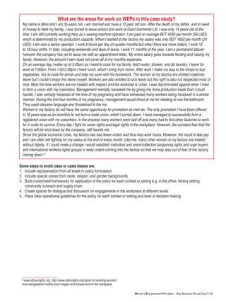 Women’s Empowerment Principles – Why Business Should Care? | 29
What are the areas for work on WEPs in this case study?
My name is Moni and I am 35 years old. I am married and have a 15 year old son. After the death of my father, and in need
of money to feed my family, I was forced to leave school and work at Giant Garments Ltd. I was only 14 years old at the
time. I am still currently working here as a sewing machine operator. I am paid on average BDT 4059 per month (59 USD)
which is determined by my production capacity. When I started at the factory my salary was only BDT 1650 per month (24
USD). I am now a senior operator. I work 8 hours per day on quieter months but when there are more orders, I work 12
to 18 hour shifts. In total, including weekends and days of leave, I work 11 months of the year. I am a permanent laborer
however the company has yet to issue me with an appointment letter. My entire salary goes towards feeding and raising my
family. However, the amount I earn does not cover all of my monthly expenses.
On an average day I wake up at 5:00am as I need to cook for my family, fetch water, shower, and do laundry. I leave for
work at 7:00am. From 1:00-2:00pm I have lunch, which I bring from home. After work I make my way to the shops to buy
vegetables, rice to cook for dinner.and help my sone with his homework. The women at my factory are entitled maternity
leave but I couldn’t enjoy this leave myself. Workers are also entitled to sick leave but this right is also not respected most of
time. Most the time workers are not treated with respect and the workload is unfair. I was discriminated against when I tried
to form a union with my coworkers. Management mentally harassed me by giving me more production loads than I could
handle. I was verbally harassed at the time of my pregnancy and have witnessed many workers being harassed in a similar
manner. During the first four months of my pregnancy, management would shout at me for needing to use the bathroom.
They used obscene language and threatened to fire me.
Women in my factory do not have the same opportunity for promotion as men do. The only promotion I have been offered
in 16 years was as an incentive to not form a trade union, which I turned down. I have managed to successfully form a
registered union with my coworkers. In the process many workers were laid off and many had to find other factories to work
for in order to survive. Every day I fight for union rights and legal rights in the workplace. However, the constant fear that the
factory will be shut down by the company, still haunts me.
Since the global economic crisis, my factory has had fewer orders and thus less work hours. However, the result is late pay
and I am often left fighting for my salary at the end of every month. Like me, many other women in my factory are treated
without dignity. If I could make a change I would establish individual and union/collective bargaining rights and urge buyers
and international workers rights groups to keep orders coming into the factory so that we may stay out of fear of the factory
closing down.21
Some steps to avoid class or caste biases are:
1.	 Include representation from all levels in policy formulation
2.	 Include special voices from caste, religion, and gender backgrounds
3.	 Build customised frameworks for application of the policy for each context or setting e.g. in the office, factory setting, 		
	 community outreach and supply chain
4.	 Create spaces for dialogue and discussion on engagements in the workplace at different levels
5.	 Place clear operational guidelines for the policy for each context or setting and level of decision making
21
www.labourrights.org, http://www.laborrights.org/rights-for-working-women/
moni-bangladeshi-mother-poor-wages-and-harassment-in-the-workplace
 