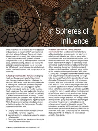 30 | Women’s Empowerment Principles – Why Business Should Care?
There are a whole host of initiatives that need to be taken
on by companies to ensure that WEPs are implemented
within their spheres of influence. This not only includes
those engaged with the supply chain but also members
of the communities within their spheres of influence.
Companies need to take up initiatives related to health and
safety, women’s leadership, education and training. This
section provides some examples of how to incorporate
the WEPs through internal policies and practically through
creative initiatives with women in the supply chain or in the
community.
A. Health programmes at the Workplace: Highlighting
Health and Safety programmes which have helped
raise the productivity levels of workers in factories, the
HerProject builds a case to work with health programmes
in the workplace. Garment and sportswear companies
hiring women in India and supplying goods to global
markets have begun to finance and invest in workplace
health programmes. They see a key benefit in this as they
recognise that improvements in the health and well being
of workers leads to an increase in productivity. Columbia
Sportswear and Levis Strauss Co. have begun to invest in
women’s workplace health programmes in partnership with
NGOs. The programme reports a reduced absenteeism
and attrition in workers after the intervention. Some key
processes involved here were:
1. Changing the mindsets of factory managers on health
issues and the intervention programme
2. Making time within the production processes for sessions
at factory clinics
3. Encouraging leadership and peer education among the
women workers on health issues
In Spheres of
Influence
B. Promote Education and Training for overall
empowerment. There have been several small and large
collaborative initiatives which companies may learn from in
order to promote education and training of women within
the business context. Most businesses have realised that in
order to thrive within their areas of operation they also need
to work in contexts which comprise of economically vibrant
communities. Cargill an international producer and marketer
of food, agricultural, financial and industrial products and
services specifically specialised in oil seeds, animal nutrition
etc has initiated a collaborative initiative with CARE called
K-LEAP (Kutch Learning Education and Advancement Project)
which is a partnership initiative between CARE and Cargill
in the dry regions of Kutch which is also within Cargill’s area
of operation. The overarching goal of K-LEAP is to improve
the quality of life of the most vulnerable rural families in the
Kutch district in Gujarat. Aimed at integrating economic and
educational opportunities the K-LEAP collaboration looks to
include economic development for rural families in Gujarat for
a period of five years. It hopes to address the intergeneration
cycle of extreme poverty, through a multi-pronged strategy
to bring in economic sustainability to the older generation
and education to younger generation. This strategy is aimed
at improvement in quality of life of extremely disadvantaged
communities, through improved livelihood options and
enhanced access to quality, and equitable education.The
initiative aims at reaching 9000 households in 205 villages to
enable them to gain from income generating opportunities. In
addition the project seeks to improve quality and accessibility
of education for 43, 518 children at 168 primary schools
across the Kutch district.
 