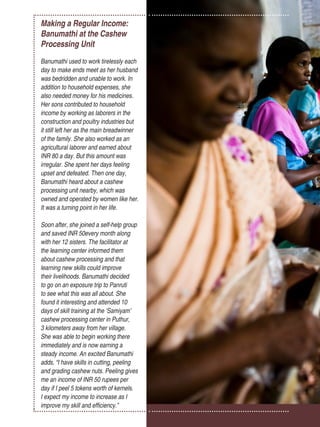 Women’s Empowerment Principles – Why Business Should Care? | 33
Making a Regular Income:
Banumathi at the Cashew
Processing Unit
Banumathi used to work tirelessly each
day to make ends meet as her husband
was bedridden and unable to work. In
addition to household expenses, she
also needed money for his medicines.
Her sons contributed to household
income by working as laborers in the
construction and poultry industries but
it still left her as the main breadwinner
of the family. She also worked as an
agricultural laborer and earned about
INR 80 a day. But this amount was
irregular. She spent her days feeling
upset and defeated. Then one day,
Banumathi heard about a cashew
processing unit nearby, which was
owned and operated by women like her.
It was a turning point in her life.
Soon after, she joined a self-help group
and saved INR 50every month along
with her 12 sisters. The facilitator at
the learning center informed them
about cashew processing and that
learning new skills could improve
their livelihoods. Banumathi decided
to go on an exposure trip to Panruti
to see what this was all about. She
found it interesting and attended 10
days of skill training at the ‘Samiyam’
cashew processing center in Puthur,
3 kilometers away from her village.
She was able to begin working there
immediately and is now earning a
steady income. An excited Banumathi
adds, “I have skills in cutting, peeling
and grading cashew nuts. Peeling gives
me an income of INR 50 rupees per
day if I peel 5 tokens worth of kernels.
I expect my income to increase as I
improve my skill and efficiency.”
 