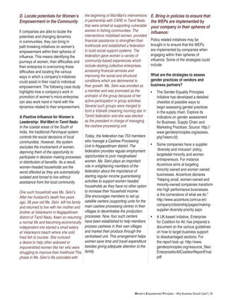Women’s Empowerment Principles – Why Business Should Care? | 35
D. Locate potentials for Women’s
Empowerment in the Community
If companies are able to locate the
potentials and changing dynamics
in communities, they can bring in
path breaking initiatives on women’s
empowerment within their spheres of
influence. This means identifying the
journeys of women, their difficulties and
their enterprise in overcoming these
difficulties and locating the various
ways in which a company’s initiatives
could assist in their road to individual
empowerment. The following case study
highlights how a company’s work in
promotion of women’s micro-enterprise
can also work hand in hand with the
dynamics related to their empowerment.
A Positive Influence for Women’s
Leadership: Wal-Mart in Tamil Nadu
In the coastal areas of the South of
India, the traditional Panchayat system
controls the social decisions of local
communities. However, the system
excludes the involvement of women,
depriving them of the opportunity to
participate in decision making processes
or distribution of benefits. As a result,
women-headed households are the
worst affected as they are automatically
isolated and forced to live without
assistance from the local community.
One such household was Ms. Selvi’s.
After her husband’s death five years
ago, 38 year old Ms. Selvi left his family
and returned to live with her mother and
brother at Velankanni in Nagapattinam
district of Tamil Nadu. Keen on resuming
a normal life and becoming economically
independent she started a small eatery
at Velankanni beach where she sold
fried fish to tourists. She nurtured
a desire to help other widowed or
impoverished women like her who were
struggling to improve their livelihood This
phase in Ms. Selvi’s life coincided with
the beginning of Wal-Mart’s interventions
in partnership with CARE in Tamil Nadu
that were aimed at supporting vulnerable
women in fishing communities. The
interventions mobilised women, provided
financial assistance to strengthen their
livelihoods and established a federation
to build social support systems. The
federation gave women a variety of
community-based experiences which
include starting collective enterprises,
accessing financial services and
improving the social and structural
conditions which are detrimental to
their growth. Ms. Selvi was enrolled as
a member and was promoted as the
animator of the group because of her
active participation in group activities.
Several such groups were merged to
form a Vidivelli (meaning morning star in
Tamil) federation and she was elected
as the president in charge of managing
the cashew processing unit.
Today, the federation has 753 members
who manage a Cashew Processing
Unit in Nagapattinam district. The
federation provides regular employment
opportunities to poor marginalised
women. Ms. Selvi plays an important
role in enlightening members of the
federation about the importance of
starting regular income guaranteeing
activities to support women headed
households as they have no other option
to increase their household income.
She encourages members to set up
satellite centers (supporting units for the
main cashew processing centre) in their
villages to decentralise the production
processes. Now, four such centers
have been established to help members
process cashews in their own villages
and market their produce through the
centralised unit. This arrangement helps
women save time and travel expenditure
besides giving adequate attention to the
family.
E. Bring in policies to ensure that
the WEPs are implemented by
your company in their spheres of
influence:
Policy related initiatives may be
brought in to ensure that the WEPs
are implemented by companies when
engaging within their spheres of
influence. Some of the strategies could
include:
What are the strategies to assess
gender practices of vendors and
business partners?
•	 The Gender Equality Principles
Initiative has developed a detailed
checklist of possible ways to
begin assessing gender practices
in the supply chain. Explore its
indicators on gender assessment
for Business, Supply Chain and
Marketing Practices. Source: http://
www.genderprinciples.org/assess.
php?elem=55
•	 Some companies have a supplier
‘diversity and inclusion’ policy,
targetedat minority and women
entrepreneurs. For instance
Accenture aims at targeting
minority owned and women owned
businesses. Accenture declares
“Helping small, women-owned and
minority-owned companies transform
into high performance businesses
is the cornerstone of what we do.”
http://www.accenture.com/us-en/
company/citizenship/pages/making-
supplier-diversity-priority.aspx
• 	 A UK-based initiative, Enterprise
for Coalition for All, has prepared a
document on the various guidelines
on how to target business support
to disadvantaged sections. For
the report look up: http://www.
genderprinciples.org/resource_files/
EnterpriseforAllCoalitionReportFinal.
pdf
 