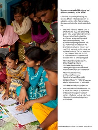 Women’s Empowerment Principles – Why Business Should Care? | 37
How can companies build in internal and
public accountability on the WEPs?
Companies are currently measuring and
reporting different indicators dependent on
subjective priorities within the organisation.
Key resources to develop reporting standards
are:
•	 The Global Reporting Initiative (GRI) is
an international NGO and collaborating
centre of the United Nations Environment
Programme that has developed the
world’s most widely used framework
for sustainability reporting. This
sustainability reporting framework sets
out the Principles and indicators that
organisations can use to measure and
report their economic, environmental and
social performance. The third generation
of this framework, launched in 2006,
is called the GRI G3 Guidelines and is
available online as a free public good.
	 http://wikigender.org/index.php/The_
Global_Reporting_Initiative
	 http://www.globalreporting.org/
LearningAndSupport/GRIPublications/
ResearchPublications and a framework
	 http://www.globalreporting.
org/ReportingFramework/
ReportingFrameworkDownloads/
• 	GENDER EQUALITY PROJECT gives an
idea for self assessment for certification
	 http://www.genderequalityproject.com/
• 	 Nike has some elaborate methods to look
at Health and Safety in its environment
and a detailed transparent profile of
workers in factories: Look up: http://www.
nikebiz.com/crreport/content/workers-
and-factories
 
