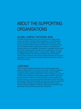 2 | Women’s Empowerment Principles – Why Business Should Care?
ABOUT THE SUPPORTING
ORGANISATIONS
GLOBAL COMPACT NETWORK, INDIA
The Global Compact Network (GCN), India (formerly known as Global Compact
society), was formed in November 2003 and registered as a non-profit Society to
function as the Indian Local Network of the Global Compact Programme. Today
there are more than 80 Global Compact Local Networks in key markets across the
world. The Networks provide an opportunity for members to share experiences,
innovative practices and to collaborate for furtherance of responsible business values
within country specific contexts. GCN India is the first Local Network in the world to
be established with full legal recognition. Functioning within a globally recognised
and established initiative, with a pan-India membership base, GCN provides an
extremely relevant vehicle for Indian business, academic institutions and civil society
organisations to join hands towards strengthening Responsible Business initiatives in
India and internationally.
CARE INDIA
CARE is a leading development organisation with an extensive global network
working to address poverty in India for more than 60 years. Through its programmes
in the areas of health, education, livelihoods and disaster response, CARE has
impacted on extreme poverty and social injustice in India by reaching out to more than
16 million women and girls from the most disadvantaged communities. Women and
girls are at the heart of CARE’s community-based efforts because, equipped with
the proper resources, women have the power to help families and entire communities
escape poverty. CARE partners with public and private sector agencies, local partners
and communities, designing and implementing models that help poor people to
access their rights and entitlements. CARE also collaborates with national and state
governments to ensure maximum effectiveness of programmes.
 