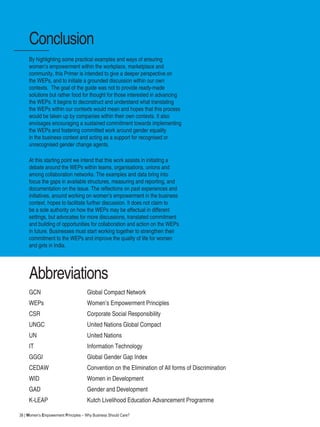 38 | Women’s Empowerment Principles – Why Business Should Care?
By highlighting some practical examples and ways of ensuring
women’s empowerment within the workplace, marketplace and
community, this Primer is intended to give a deeper perspective on
the WEPs, and to initiate a grounded discussion within our own
contexts. The goal of the guide was not to provide ready-made
solutions but rather food for thought for those interested in advancing
the WEPs. It begins to deconstruct and understand what translating
the WEPs within our contexts would mean and hopes that this process
would be taken up by companies within their own contexts. It also
envisages encouraging a sustained commitment towards implementing
the WEPs and fostering committed work around gender equality
in the business context and acting as a support for recognised or
unrecognised gender change agents.
At this starting point we intend that this work assists in initiating a
debate around the WEPs within teams, organisations, unions and
among collaboration networks. The examples and data bring into
focus the gaps in available structures, measuring and reporting, and
documentation on the issue. The reflections on past experiences and
initiatives, around working on women’s empowerment in the business
context, hopes to facilitate further discussion. It does not claim to
be a sole authority on how the WEPs may be effectual in different
settings, but advocates for more discussions, translated commitment
and building of opportunities for collaboration and action on the WEPs
in future. Businesses must start working together to strengthen their
commitment to the WEPs and improve the quality of life for women
and girls in India.
Conclusion
Abbreviations
GCN 	 Global Compact Network
WEPs			 Women’s Empowerment Principles
CSR			 Corporate Social Responsibility
UNGC			 United Nations Global Compact
UN			 United Nations
IT			 Information Technology
GGGI			 Global Gender Gap Index
CEDAW		 Convention on the Elimination of All forms of Discrimination
WID			 Women in Development
GAD			 Gender and Development
K-LEAP			 Kutch Livelihood Education Advancement Programme
 