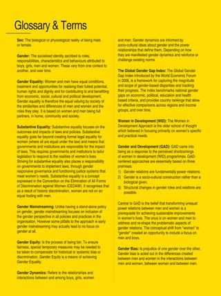 Women’s Empowerment Principles – Why Business Should Care? | 39
Sex: The biological or physiological reality of being male
or female.
Gender: The socialised identity ascribed to roles,
responsibilities, characteristics and behaviours attributed to
boys, girls, men and women. These vary from one context to
another, and over time.
Gender Equality: Women and men have equal conditions,
treatment and opportunities for realising their fullest potential,
human rights and dignity and for contributing to and benefiting
from economic, social, cultural and political development.
Gender equality is therefore the equal valuing by society of
the similarities and differences of men and women and the
roles they play. It is based on women and men being full
partners, in home, community and society.
Substantive Equality: Substantive equality focuses on the
outcomes and impacts of laws and policies. Substantive
equality goes far beyond creating formal legal equality for
women (where all are equal under the law) and means that
governments and institutions are responsible for the impact
of laws. This requires governments and institutions to tailor
legislation to respond to the realities of women’s lives.
Striving for substantive equality also places a responsibility
on governments to implement laws, through gender
responsive governance and functioning justice systems that
meet women’s needs. Substantive equality is a concept
expressed in the Convention on the Elimination of All Forms
of Discrimination against Women (CEDAW). It recognises that
as a result of historic discrimination, women are not on an
equal footing with men.
Gender Mainstreaming: Unlike having a stand-alone policy
on gender, gender mainstreaming focuses on inclusion of
the gender perspective in all policies and practices in the
organisation. However some pitfalls to the approach is early
gender mainstreaming may actually lead to no focus on
gender at all.
Gender Equity: Is the process of being fair. To ensure
fairness, special temporary measures may be needed to
be taken to compensate for historical or systemic bias or
discrimination. Gender Equity is a means of achieving
Gender Equality.
Gender Dynamics: Refers to the relationships and
interactions between and among boys, girls, women
Glossary & Terms
and men. Gender dynamics are informed by
socio-cultural ideas about gender and the power
relationships that define them. Depending on how
they are manifested gender dynamics and reinforce or
challenge existing norms.
The Global Gender Gap Index: The Global Gender
Gap Index introduced by the World Economic Forum
in 2006, is a framework for capturing the magnitude
and scope of gender-based disparities and tracking
their progress. The Index benchmarks national gender
gaps on economic, political, education and health
based criteria, and provides country rankings that allow
for effective comparisons across regions and income
groups, and over time.
Women in Development (WID): The Women in
Development Approach is the older school of thought
which believed in focusing primarily on women’s specific
and practical needs.
Gender and Development (GAD): GAD came into
being as a response to the perceived shortcomings
of women in development (WID) programmes. GAD-
centered approaches are essentially based on three
premises:
1) 	 Gender relations are fundamentally power relations.
2) 	 Gender is a socio-cultural construction rather than a
biological given.
3) 	 Structural changes in gender roles and relations are
possible.
Central to GAD is the belief that transforming unequal
power relations between men and women is a
prerequisite for achieving sustainable improvements
in women’s lives. The onus is on women and men to
address and re-shape the problematic aspects of
gender relations. The conceptual shift from “women” to
“gender” created an opportunity to include a focus on
men and boys.
Gender Bias: Is prejudice of one gender over the other.
Gender bias is acted out in the differences created
between men and women in the interactions between
men and women, between women and between men.
 