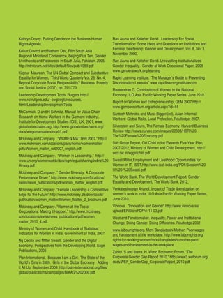 Women’s Empowerment Principles – Why Business Should Care? | 41
Kathryn Dovey. Putting Gender on the Business Human
Rights Agenda,
Kelkar Govind and Nathan Dev, Fifth South Asia
Regional Ministerial Conference, Beijing Plus Ten, Gender
Livelihoods and Resources in South Asia, Pakistan, 2005.
http://mtnforum.net/sites/default/files/pub/4989.pdf
Kilgour Maureen, The UN Global Compact and Substantive
Equality for Women, Third World Quarterly Vol. 28, No. 4,
Beyond Corporate Social Responsibility? Business, Poverty
and Social Justice (2007), pp. 751-773
Leadership Development Tools, Rutgers http://
www.rci.rutgers.edu/~cwgl/wgli/resources.
html#LeadershipDevelopmentTools
McCormick, D and H Schmitz, Manual for Value Chain
Research on Home Workers in the Garment Industry’,
Institute for Development Studies (IDS), UK, 2001, www.
globalvaluechains.org. http://www.globalvaluechains.org/
docs/wiegomanualendnov01.pdf
Mckinsey and Company . “WOMEN MATTER 2007.” http://
www.mckinsey.com/locations/paris/home/womenmatter/
pdfs/Women_matter_oct2007_english.pdf
Mckinsey and Company. “Women in Leadership.” http://
www.un.org/womenwatch/daw/egm/equalsharing/Indira%20
Hirway.pdf
Mckinsey and Company. “ Gender Diversity: A Corporate
Performance Driver.” http://www.mckinsey.com/locations/
swiss/news_publications/pdf/women_matter_english.pdf
Mckinsey and Company. “Female Leadership a Competitive
Edge for the Future” http://www.mckinsey.de/downloads/
publikation/women_matter/Women_Matter_2_brochure.pdf
Mckinsey and Company. “Women at the Top of
Corporations: Making it Happen.” http://www.mckinsey.
com/locations/swiss/news_publications/pdf/women_
matter_2010_4.pdf.
Ministry of Women and Child. Handbook of Statistical
Indicators for Women in India, Government of India, 2007
Ng Cecilia and Mitter Swasti. Gender and the Digital
Economy, Perspectives from the Developing World. Sage
Publications, 2005
Plan International. Because I am a Girl: The State of the
World’s Girls in 2009. Girls in the Global Economy: Adding
It All Up, September 2009. http://plan-international.org/files/
global/publications/campaigns/BIAAG%202009.pdf
Rao Aruna and Kelleher David. Leadership For Social
Transformation: Some Ideas and Questions on Institutions and
Feminist Leadership, Gender and Development, Vol. 8, No. 3,
November 2000.
Rao Aruna and Kelleher David. Unravelling Institutionalized
Gender Inequality. Gender at Work Occasional Paper, 2008
www.genderatwork.org/learning
Rapid Learning Institute. “The Manager’s Guide to Preventing
Discrimination Lawsuits” www.rapidlearninginstitute.com
Raveendran G, Contribution of Women to the National
Economy, ILO Asia Pacific Working Paper Series, June 2010.
Report on Women and Entrepreneurship, GEM 2007 http://
www.gemconsortium.org/article.aspx?id=44
Santosh Mehrotra and Mario Biggeri(ed), Asian Informal
Workers: Global Risks, Local Protection, Routledge, 2007.
Silverstein and Sayre, The Female Economy, Harvard Business
Review http://news.curves.com/images/20003/HBR%20
The%20Female%20Economy.pdf
Sub Group Report, Girl Child in the Eleventh Five Year Plan,
2007-2012, Ministry of Women and Child Development, http://
wcd.nic.in/wggirlchild.pdf
Swasti Mitter,Employment and Livelihood Opportunities for
Women in IT, ISST,http://www.isst-india.org/PDF/Session%20
III%20-%20Swasti.pdf
The World Bank, The World Development Report, Gender
Equality and Development, The World Bank. 2012,
Venkateshwaran Anandi, Impact of Trade liberalization on
women’s work in India, ILO Asia Pacific Working Paper Series,
June 2010.
Vinnova. “Innovation and Gender” http://www.vinnova.se/
upload/EPiStorePDF/vi-11-03.pdf
West and Fenstermaker. Inequality, Power and Institutional
Change, Doing Gender, Doing Difference. Routledge 2002
www.labourrights.org. Moni Bangladeshi Mother. Poor wages
and harassment at the workplace. http://www.laborrights.org/
rights-for-working-women/moni-bangladeshi-mother-poor-
wages-and-harassment-in-the-workplace
Zahidi. S and Ibarra. H. World Economic Forum. “The
Corporate Gender Gap Report 2010.” http://www3.weforum.org/
docs/WEF_GenderGap_CorporateReport_2010.pdf
 