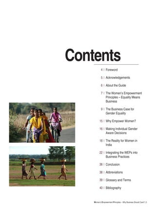Women’s Empowerment Principles – Why Business Should Care? | 3
Foreword
Acknowledgements
About the Guide
The Women’s Empowerment
Principles – Equality Means
Business
The Business Case for
Gender Equality
Why Empower Women?
Making Individual Gender
Aware Decisions
The Reality for Women in
India
Integrating the WEPs into
Business Practices
Conclusion
Abbreviations
Glossary and Terms
Bibliography
Contents
4
5
6
7
9
15
16
18
22
38
38
39
40
 